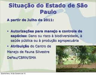 Situação do Estado de São
Paulo
A partir de Julho de 2011:
• Autorizações para manejo e controle de
espécies: Dano ou risco à biodiversidade, à
saúde pública ou à produção agropecuária
• Atribuição do Centro de
Manejo de Fauna Silvestre
DeFau/CBRN/SMA

Quarta-feira, 16 de Outubro de 13

 