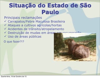 Situação do Estado de São
Paulo
Principais reclamações






Carrapatos/Febre Maculosa Brasileira
Ataques a cultivos agrícolas/hortas
Acidentes de trânsito/atropelamento
Destruição de mudas em áreas em recuperação
Uso de áreas públicas

O que fazer?!?

Quarta-feira, 16 de Outubro de 13

 