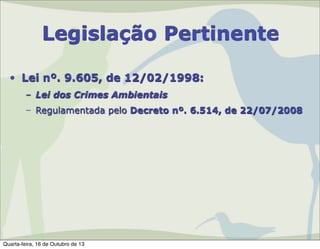 Legislação Pertinente
• Lei nº. 9.605, de 12/02/1998:
– Lei dos Crimes Ambientais
– Regulamentada pelo Decreto nº. 6.514, de 22/07/2008

Quarta-feira, 16 de Outubro de 13

 