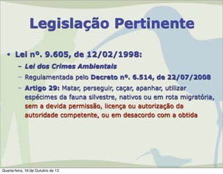 Legislação Pertinente
• Lei nº. 9.605, de 12/02/1998:
– Lei dos Crimes Ambientais
– Regulamentada pelo Decreto nº. 6.514, de 22/07/2008
– Artigo 29: Matar, perseguir, caçar, apanhar, utilizar
espécimes da fauna silvestre, nativos ou em rota migratória,
sem a devida permissão, licença ou autorização da
autoridade competente, ou em desacordo com a obtida

Quarta-feira, 16 de Outubro de 13

 