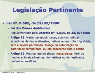 Legislação Pertinente
• Lei nº. 9.605, de 12/02/1998:
– Lei dos Crimes Ambientais
– Regulamentada pelo Decreto nº. 6.514, de 22/07/2008
– Artigo 29: Matar, perseguir, caçar, apanhar, utilizar
espécimes da fauna silvestre, nativos ou em rota migratória,
sem a devida permissão, licença ou autorização da
autoridade competente, ou em desacordo com a obtida
– Artigo 32: Praticar ato de abuso, maus-tratos, ferir ou
mutilar animais silvestres, domésticos ou domesticados,
nativos ou exóticos:

Quarta-feira, 16 de Outubro de 13

 