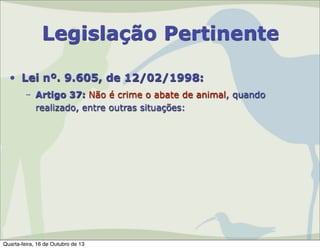 Legislação Pertinente
• Lei nº. 9.605, de 12/02/1998:
– Artigo 37: Não é crime o abate de animal, quando
realizado, entre outras situações:

Quarta-feira, 16 de Outubro de 13

 