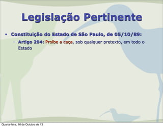 Legislação Pertinente
• Constituição do Estado de São Paulo, de 05/10/89:
– Artigo 204: Proíbe a caça, sob qualquer pretexto, em todo o
Estado

Quarta-feira, 16 de Outubro de 13

 
