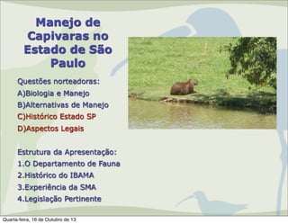 Manejo de
Capivaras no
Estado de São
Paulo
Questões norteadoras:
A)Biologia e Manejo
B)Alternativas de Manejo
C)Histórico Estado SP
D)Aspectos Legais
Estrutura da Apresentação:
1.O Departamento de Fauna
2.Histórico do IBAMA
3.Experiência da SMA
4.Legislação Pertinente
Quarta-feira, 16 de Outubro de 13

 
