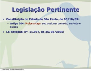Legislação Pertinente
• Constituição do Estado de São Paulo, de 05/10/89:
– Artigo 204: Proíbe a caça, sob qualquer pretexto, em todo o
Estado

• Lei Estadual nº. 11.977, de 25/08/2005:

Quarta-feira, 16 de Outubro de 13

 