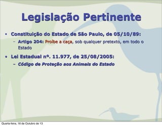 Legislação Pertinente
• Constituição do Estado de São Paulo, de 05/10/89:
– Artigo 204: Proíbe a caça, sob qualquer pretexto, em todo o
Estado

• Lei Estadual nº. 11.977, de 25/08/2005:
– Código de Proteção aos Animais do Estado

Quarta-feira, 16 de Outubro de 13

 