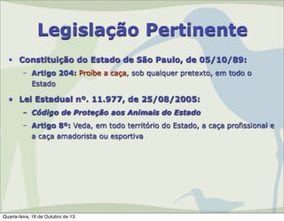Legislação Pertinente
• Constituição do Estado de São Paulo, de 05/10/89:
– Artigo 204: Proíbe a caça, sob qualquer pretexto, em todo o
Estado

• Lei Estadual nº. 11.977, de 25/08/2005:
– Código de Proteção aos Animais do Estado
– Artigo 8º: Veda, em todo território do Estado, a caça profissional e
a caça amadorista ou esportiva

Quarta-feira, 16 de Outubro de 13

 