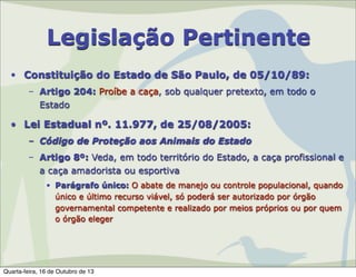 Legislação Pertinente
• Constituição do Estado de São Paulo, de 05/10/89:
– Artigo 204: Proíbe a caça, sob qualquer pretexto, em todo o
Estado

• Lei Estadual nº. 11.977, de 25/08/2005:
– Código de Proteção aos Animais do Estado
– Artigo 8º: Veda, em todo território do Estado, a caça profissional e
a caça amadorista ou esportiva
• Parágrafo único: O abate de manejo ou controle populacional, quando
único e último recurso viável, só poderá ser autorizado por órgão
governamental competente e realizado por meios próprios ou por quem
o órgão eleger

Quarta-feira, 16 de Outubro de 13

 
