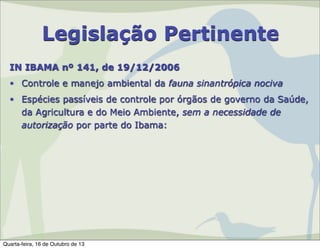 Legislação Pertinente
IN IBAMA nº 141, de 19/12/2006
• Controle e manejo ambiental da fauna sinantrópica nociva
• Espécies passíveis de controle por órgãos de governo da Saúde,
da Agricultura e do Meio Ambiente, sem a necessidade de
autorização por parte do Ibama:

Quarta-feira, 16 de Outubro de 13

 