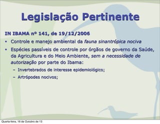 Legislação Pertinente
IN IBAMA nº 141, de 19/12/2006
• Controle e manejo ambiental da fauna sinantrópica nociva
• Espécies passíveis de controle por órgãos de governo da Saúde,
da Agricultura e do Meio Ambiente, sem a necessidade de
autorização por parte do Ibama:
– Invertebrados de interesse epidemiológico;
– Artrópodes nocivos;

Quarta-feira, 16 de Outubro de 13

 