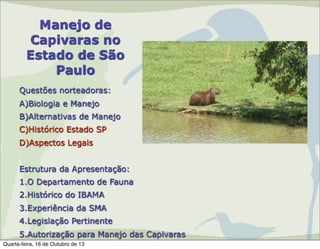 Manejo de
Capivaras no
Estado de São
Paulo
Questões norteadoras:
A)Biologia e Manejo
B)Alternativas de Manejo
C)Histórico Estado SP
D)Aspectos Legais
Estrutura da Apresentação:
1.O Departamento de Fauna
2.Histórico do IBAMA
3.Experiência da SMA
4.Legislação Pertinente
5.Autorização para Manejo das Capivaras
Quarta-feira, 16 de Outubro de 13

 
