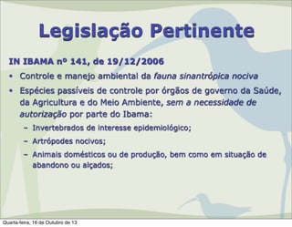 Legislação Pertinente
IN IBAMA nº 141, de 19/12/2006
• Controle e manejo ambiental da fauna sinantrópica nociva
• Espécies passíveis de controle por órgãos de governo da Saúde,
da Agricultura e do Meio Ambiente, sem a necessidade de
autorização por parte do Ibama:
– Invertebrados de interesse epidemiológico;
– Artrópodes nocivos;
– Animais domésticos ou de produção, bem como em situação de
abandono ou alçados;

Quarta-feira, 16 de Outubro de 13

 