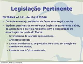 Legislação Pertinente
IN IBAMA nº 141, de 19/12/2006
• Controle e manejo ambiental da fauna sinantrópica nociva
• Espécies passíveis de controle por órgãos de governo da Saúde,
da Agricultura e do Meio Ambiente, sem a necessidade de
autorização por parte do Ibama:
– Invertebrados de interesse epidemiológico;
– Artrópodes nocivos;
– Animais domésticos ou de produção, bem como em situação de
abandono ou alçados;
– Roedores sinantrópicos comensais;

Quarta-feira, 16 de Outubro de 13

 