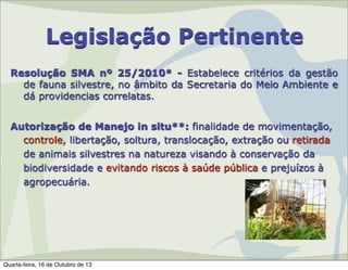 Legislação Pertinente
Resolução SMA nº 25/2010* - Estabelece critérios da gestão
de fauna silvestre, no âmbito da Secretaria do Meio Ambiente e
dá providencias correlatas.
Autorização de Manejo in situ**: finalidade de movimentação,
controle, libertação, soltura, translocação, extração ou retirada
de animais silvestres na natureza visando à conservação da
biodiversidade e evitando riscos à saúde pública e prejuízos à
agropecuária.

Quarta-feira, 16 de Outubro de 13

 