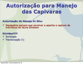 Autorização para Manejo
das Capivaras
Autorização de Manejo In Situ:
 Necessária sempre que envolver a apanha e captura de
indivíduos da fauna silvestre
Dúvidas?!?!
 Sorologia
 Translocação (!)

Quarta-feira, 16 de Outubro de 13

 