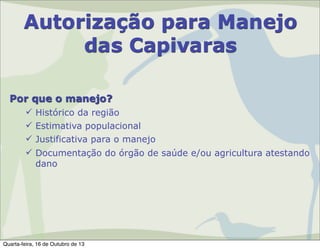 Autorização para Manejo
das Capivaras
Por que o manejo?
 Histórico da região
 Estimativa populacional
 Justificativa para o manejo
 Documentação do órgão de saúde e/ou agricultura atestando
dano

Quarta-feira, 16 de Outubro de 13

 