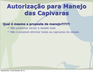 Autorização para Manejo
das Capivaras
Qual é mesmo a proposta de manejo?!?!?!
 Não podemos cercar o estado todo
 Não é possível eliminar todas as capivaras do estado

Quarta-feira, 16 de Outubro de 13

 