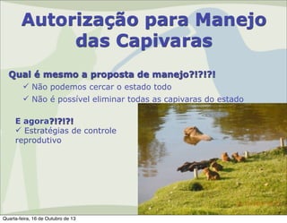 Autorização para Manejo
das Capivaras
Qual é mesmo a proposta de manejo?!?!?!
 Não podemos cercar o estado todo
 Não é possível eliminar todas as capivaras do estado
E agora?!?!?!
 Estratégias de controle
reprodutivo

Quarta-feira, 16 de Outubro de 13

 