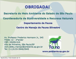 OBRIGADA!
Secretaria do Meio Ambiente do Estado de São Paulo
Coordenadoria de Biodiversidade e Recursos Naturais
Departamento de Fauna
Centro de Manejo de Fauna Silvestre

Av. Professor Frederico Hermann Jr., 345
Prédio 12 - 2°andar
CEP: 05459-010
Alto de Pinheiros, São Paulo/SP
cbrn.defau.manejo@ambiente.sp.gov.br
Tel: (11)3133-3946/3945
www.ambiente.sp.gov.br

Quarta-feira, 16 de Outubro de 13

 