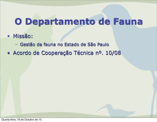 O Departamento de Fauna
• Missão:
– Gestão da fauna no Estado de São Paulo

• Acordo de Cooperação Técnica nº. 10/08

Quarta-feira, 16 de Outubro de 13

 