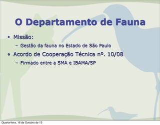 O Departamento de Fauna
• Missão:
– Gestão da fauna no Estado de São Paulo

• Acordo de Cooperação Técnica nº. 10/08
– Firmado entre a SMA e IBAMA/SP

Quarta-feira, 16 de Outubro de 13

 