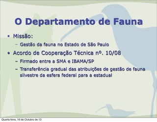 O Departamento de Fauna
• Missão:
– Gestão da fauna no Estado de São Paulo

• Acordo de Cooperação Técnica nº. 10/08
– Firmado entre a SMA e IBAMA/SP
– Transferência gradual das atribuições de gestão de fauna
silvestre da esfera federal para a estadual

Quarta-feira, 16 de Outubro de 13

 