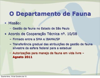 O Departamento de Fauna
• Missão:
– Gestão da fauna no Estado de São Paulo

• Acordo de Cooperação Técnica nº. 10/08
– Firmado entre a SMA e IBAMA/SP
– Transferência gradual das atribuições de gestão de fauna
silvestre da esfera federal para a estadual
– Autorizações para manejo de fauna em vida livre –
Agosto 2011

Quarta-feira, 16 de Outubro de 13

 