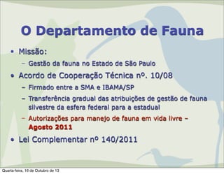 O Departamento de Fauna
• Missão:
– Gestão da fauna no Estado de São Paulo

• Acordo de Cooperação Técnica nº. 10/08
– Firmado entre a SMA e IBAMA/SP
– Transferência gradual das atribuições de gestão de fauna
silvestre da esfera federal para a estadual
– Autorizações para manejo de fauna em vida livre –
Agosto 2011

• Lei Complementar nº 140/2011

Quarta-feira, 16 de Outubro de 13

 