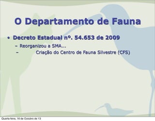 O Departamento de Fauna
• Decreto Estadual nº. 54.653 de 2009
– Reorganizou a SMA...
–
Criação do Centro de Fauna Silvestre (CFS)

Quarta-feira, 16 de Outubro de 13

 