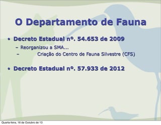 O Departamento de Fauna
• Decreto Estadual nº. 54.653 de 2009
– Reorganizou a SMA...
–
Criação do Centro de Fauna Silvestre (CFS)

• Decreto Estadual nº. 57.933 de 2012

Quarta-feira, 16 de Outubro de 13

 