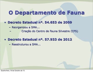 O Departamento de Fauna
• Decreto Estadual nº. 54.653 de 2009
– Reorganizou a SMA...
–
Criação do Centro de Fauna Silvestre (CFS)

• Decreto Estadual nº. 57.933 de 2012
– Reestruturou a SMA...

Quarta-feira, 16 de Outubro de 13

 
