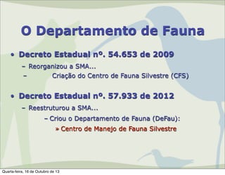 O Departamento de Fauna
• Decreto Estadual nº. 54.653 de 2009
– Reorganizou a SMA...
–
Criação do Centro de Fauna Silvestre (CFS)

• Decreto Estadual nº. 57.933 de 2012
– Reestruturou a SMA...
– Criou o Departamento de Fauna (DeFau):
» Centro de Manejo de Fauna Silvestre

Quarta-feira, 16 de Outubro de 13

 