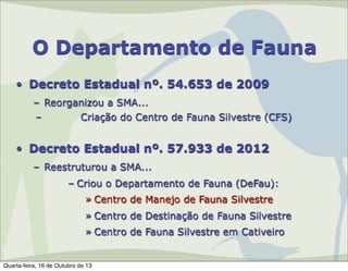 O Departamento de Fauna
• Decreto Estadual nº. 54.653 de 2009
– Reorganizou a SMA...
–
Criação do Centro de Fauna Silvestre (CFS)

• Decreto Estadual nº. 57.933 de 2012
– Reestruturou a SMA...
– Criou o Departamento de Fauna (DeFau):
» Centro de Manejo de Fauna Silvestre
» Centro de Destinação de Fauna Silvestre
» Centro de Fauna Silvestre em Cativeiro

Quarta-feira, 16 de Outubro de 13

 