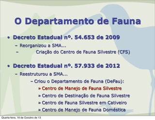O Departamento de Fauna
• Decreto Estadual nº. 54.653 de 2009
– Reorganizou a SMA...
–
Criação do Centro de Fauna Silvestre (CFS)

• Decreto Estadual nº. 57.933 de 2012
– Reestruturou a SMA...
– Criou o Departamento de Fauna (DeFau):
» Centro de Manejo de Fauna Silvestre
» Centro de Destinação de Fauna Silvestre
» Centro de Fauna Silvestre em Cativeiro
» Centro de Manejo de Fauna Doméstica
Quarta-feira, 16 de Outubro de 13

 