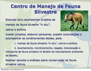 Centro de Manejo de Fauna
Silvestre
Executar e/ou acompanhar projetos de
manejo da fauna silvestre "in situ",
nativa e exótica
Avaliar projetos, elaborar pareceres, expedir autorizações e
acompanhar as condicionantes destas, para:
1. manejo da fauna silvestre "in situ", nativa e exótica;
2. levantamento, monitoramento, resgate, translocação e
transporte de fauna silvestre no âmbito do licenciamento ambiental
do Estado;

Realizar estudos e análises sobre conservação da fauna
silvestre nativa.
Quarta-feira, 16 de Outubro de 13

 