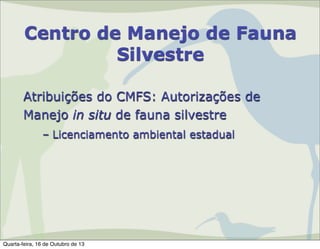 Centro de Manejo de Fauna
Silvestre
Atribuições do CMFS: Autorizações de
Manejo in situ de fauna silvestre
– Licenciamento ambiental estadual

Quarta-feira, 16 de Outubro de 13

 