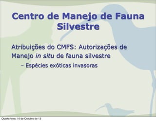Centro de Manejo de Fauna
Silvestre
Atribuições do CMFS: Autorizações de
Manejo in situ de fauna silvestre
– Espécies exóticas invasoras

Quarta-feira, 16 de Outubro de 13

 