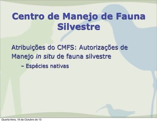 Centro de Manejo de Fauna
Silvestre
Atribuições do CMFS: Autorizações de
Manejo in situ de fauna silvestre
– Espécies nativas

Quarta-feira, 16 de Outubro de 13

 