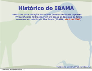 Histórico do IBAMA
Diretrizes para redução dos níveis populacionais da capivara
(Hydrochaeris hydrochaeris) em áreas endêmicas da febre
maculosa no estado de São Paulo (IBAMA, abril de 2006)

*Slide da Ditec/SUPES-SP/IBAMA
Quarta-feira, 16 de Outubro de 13

 