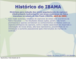 Histórico do IBAMA
Diretrizes para redução dos níveis populacionais da capivara
(Hydrochaeris hydrochaeris) em áreas endêmicas da febre
maculosa no estado de São Paulo (IBAMA, abril de 2006)
“...esse órgão autorizou retiradas de capivaras de áreas com ocorrência da
febre maculosa ..... Os resultados dessas ações, porém, não foram
promissores e apenas corroboram os conhecimentos existentes sobre os
aspectos biológicos da capivara, como a rápida capacidade de dispersão e
colonização de novas áreas, alta taxa reprodutiva, possibilidade de reintrodução e aumento populacional após intervenções de manejo de
controle.”

*Slide da Ditec/SUPES-SP/IBAMA
Quarta-feira, 16 de Outubro de 13

 