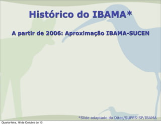 Histórico do IBAMA*
A partir de 2006: Aproximação IBAMA-SUCEN

*Slide adaptado da Ditec/SUPES-SP/IBAMA
Quarta-feira, 16 de Outubro de 13

 