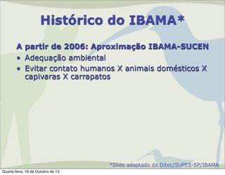 Histórico do IBAMA*
A partir de 2006: Aproximação IBAMA-SUCEN
• Adequação ambiental
• Evitar contato humanos X animais domésticos X
capivaras X carrapatos

*Slide adaptado da Ditec/SUPES-SP/IBAMA
Quarta-feira, 16 de Outubro de 13

 
