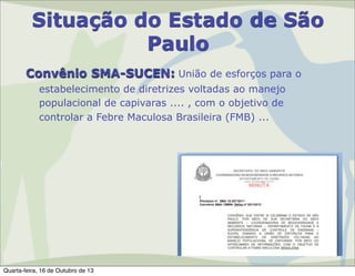 Situação do Estado de São
Paulo
Convênio SMA-SUCEN: União de esforços para o
estabelecimento de diretrizes voltadas ao manejo
populacional de capivaras .... , com o objetivo de
controlar a Febre Maculosa Brasileira (FMB) ...

Quarta-feira, 16 de Outubro de 13

 