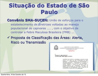 Situação do Estado de São
Paulo
Convênio SMA-SUCEN: União de esforços para o
estabelecimento de diretrizes voltadas ao manejo
populacional de capivaras .... , com o objetivo de
controlar a Febre Maculosa Brasileira (FMB) ...

 Proposta de Classificação das Áreas: Alerta,
Risco ou Transmissão

Quarta-feira, 16 de Outubro de 13

 