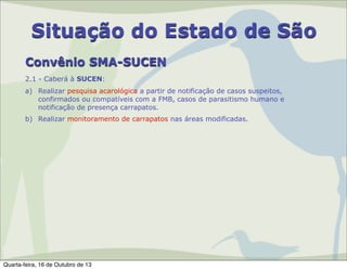 Situação do Estado de São
Convênio SMA-SUCEN
2.1 - Caberá à SUCEN:
a) Realizar pesquisa acarológica a partir de notificação de casos suspeitos,
confirmados ou compatíveis com a FMB, casos de parasitismo humano e
notificação de presença carrapatos.
b) Realizar monitoramento de carrapatos nas áreas modificadas.

Quarta-feira, 16 de Outubro de 13

 