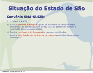 Situação do Estado de São
Convênio SMA-SUCEN
2.1 - Caberá à SUCEN:
a) Realizar pesquisa acarológica a partir de notificação de casos suspeitos,
confirmados ou compatíveis com a FMB, casos de parasitismo humano e
notificação de presença carrapatos.
b) Realizar monitoramento de carrapatos nas áreas modificadas.
c) Realizar identificação das espécies de carrapatos decorrentes das pesquisas
acarológicas.

Quarta-feira, 16 de Outubro de 13

 