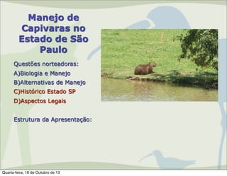Manejo de
Capivaras no
Estado de São
Paulo
Questões norteadoras:
A)Biologia e Manejo
B)Alternativas de Manejo
C)Histórico Estado SP
D)Aspectos Legais
Estrutura da Apresentação:

Quarta-feira, 16 de Outubro de 13

 