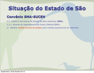 Situação do Estado de São
Convênio SMA-SUCEN
2.2. Caberá à Secretaria de Estado de Meio Ambiente (SMA):
2.2.1. Através do Departamento de Fauna (DeFau/CBRN):
a) Realizar análise técnica do projeto para manejo populacional de capivaras.

Quarta-feira, 16 de Outubro de 13

 