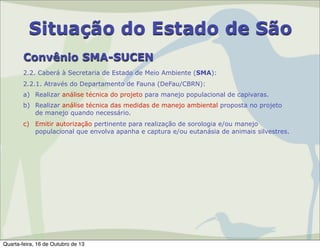 Situação do Estado de São
Convênio SMA-SUCEN
2.2. Caberá à Secretaria de Estado de Meio Ambiente (SMA):
2.2.1. Através do Departamento de Fauna (DeFau/CBRN):
a) Realizar análise técnica do projeto para manejo populacional de capivaras.
b) Realizar análise técnica das medidas de manejo ambiental proposta no projeto
de manejo quando necessário.
c) Emitir autorização pertinente para realização de sorologia e/ou manejo
populacional que envolva apanha e captura e/ou eutanásia de animais silvestres.

Quarta-feira, 16 de Outubro de 13

 