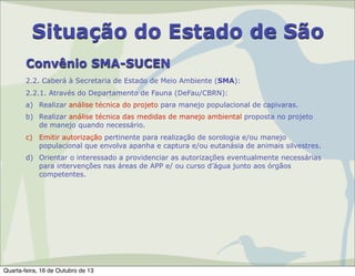 Situação do Estado de São
Convênio SMA-SUCEN
2.2. Caberá à Secretaria de Estado de Meio Ambiente (SMA):
2.2.1. Através do Departamento de Fauna (DeFau/CBRN):
a) Realizar análise técnica do projeto para manejo populacional de capivaras.
b) Realizar análise técnica das medidas de manejo ambiental proposta no projeto
de manejo quando necessário.
c) Emitir autorização pertinente para realização de sorologia e/ou manejo
populacional que envolva apanha e captura e/ou eutanásia de animais silvestres.
d) Orientar o interessado a providenciar as autorizações eventualmente necessárias
para intervenções nas áreas de APP e/ ou curso d’água junto aos órgãos
competentes.

Quarta-feira, 16 de Outubro de 13

 